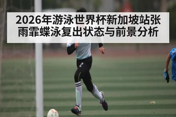 2026年游泳世界杯新加坡站张雨霏蝶泳复出状态与前景分析